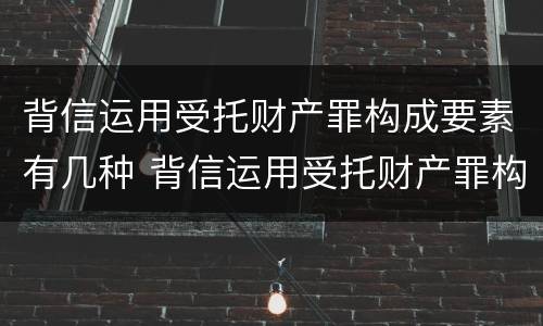 背信运用受托财产罪构成要素有几种 背信运用受托财产罪构成要素有几种情形