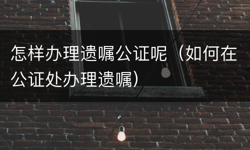 怎样办理遗嘱公证呢（如何在公证处办理遗嘱）