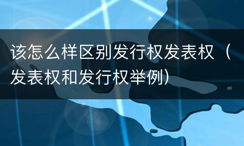 该怎么样区别发行权发表权（发表权和发行权举例）