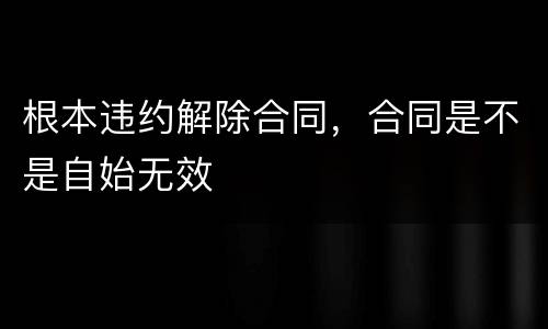 根本违约解除合同，合同是不是自始无效