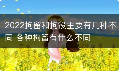 2022拘留和拘役主要有几种不同 各种拘留有什么不同