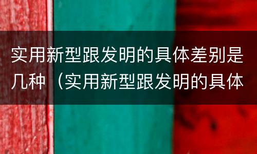 实用新型跟发明的具体差别是几种（实用新型跟发明的具体差别是几种形式）