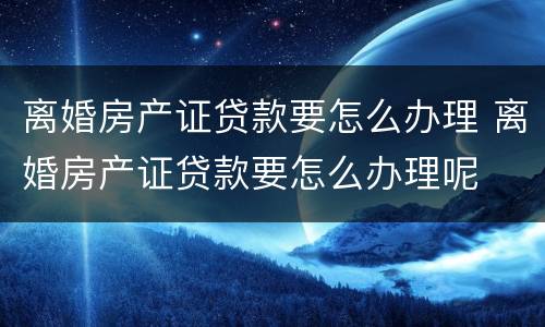 离婚房产证贷款要怎么办理 离婚房产证贷款要怎么办理呢