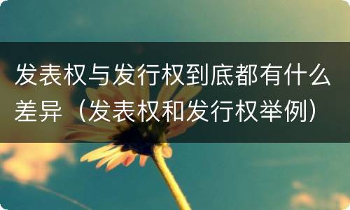 发表权与发行权到底都有什么差异（发表权和发行权举例）