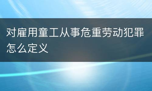 对雇用童工从事危重劳动犯罪怎么定义