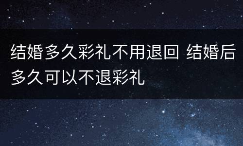 结婚多久彩礼不用退回 结婚后多久可以不退彩礼