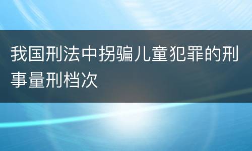 我国刑法中拐骗儿童犯罪的刑事量刑档次