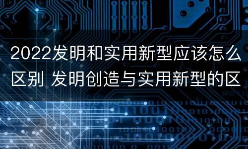 2022发明和实用新型应该怎么区别 发明创造与实用新型的区别