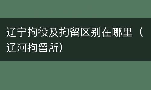 辽宁拘役及拘留区别在哪里（辽河拘留所）