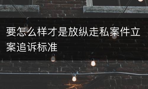 要怎么样才是放纵走私案件立案追诉标准