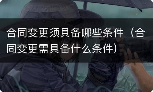 合同变更须具备哪些条件（合同变更需具备什么条件）