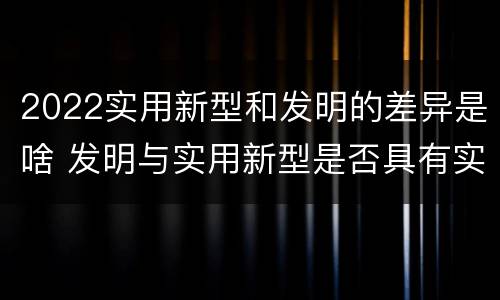 2022实用新型和发明的差异是啥 发明与实用新型是否具有实用性