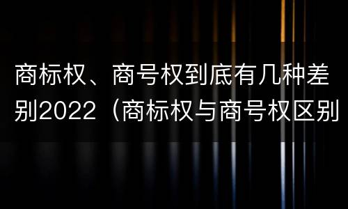 商标权、商号权到底有几种差别2022（商标权与商号权区别）