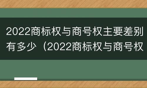 2022商标权与商号权主要差别有多少（2022商标权与商号权主要差别有多少年）