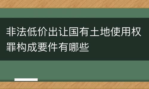 非法低价出让国有土地使用权罪构成要件有哪些