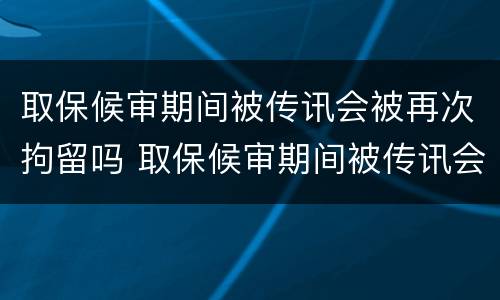 取保候审期间被传讯会被再次拘留吗 取保候审期间被传讯会被再次拘留吗怎么办