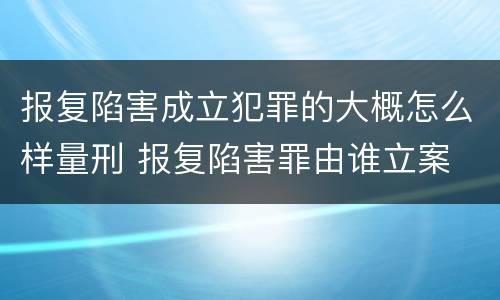 报复陷害成立犯罪的大概怎么样量刑 报复陷害罪由谁立案