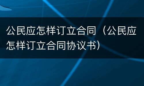 公民应怎样订立合同（公民应怎样订立合同协议书）