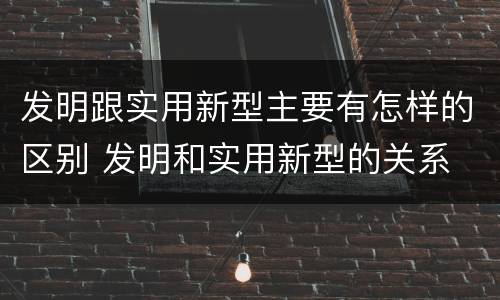 发明跟实用新型主要有怎样的区别 发明和实用新型的关系