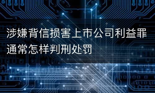 涉嫌背信损害上市公司利益罪通常怎样判刑处罚