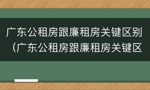 广东公租房跟廉租房关键区别（广东公租房跟廉租房关键区别是什么）