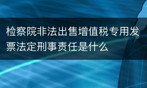 检察院非法出售增值税专用发票法定刑事责任是什么