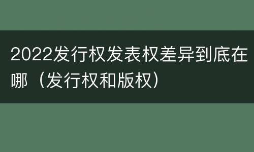 2022发行权发表权差异到底在哪（发行权和版权）
