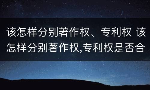 该怎样分别著作权、专利权 该怎样分别著作权,专利权是否合法 该怎样分别著作权、专利权 该怎样分别著作权,专利权是否合法