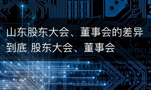 山东股东大会、董事会的差异到底 股东大会、董事会