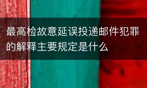 最高检故意延误投递邮件犯罪的解释主要规定是什么