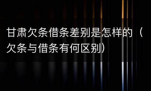 甘肃欠条借条差别是怎样的（欠条与借条有何区别）