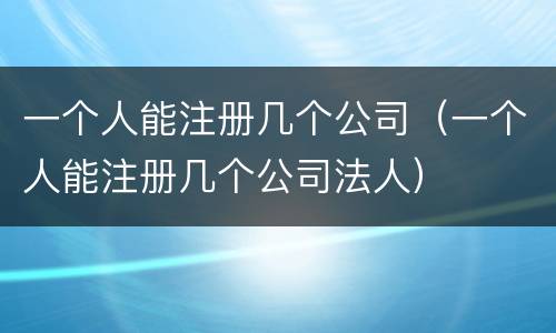 一个人能注册几个公司（一个人能注册几个公司法人）