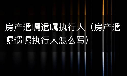 房产遗嘱遗嘱执行人（房产遗嘱遗嘱执行人怎么写）
