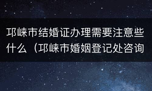 邛崃市结婚证办理需要注意些什么（邛崃市婚姻登记处咨询电话）