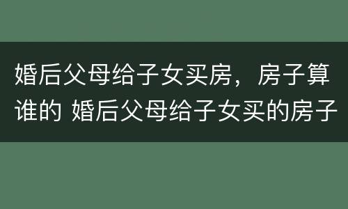 婚后父母给子女买房，房子算谁的 婚后父母给子女买的房子属于谁的