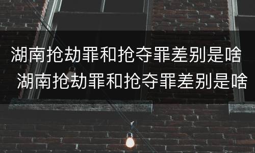 湖南抢劫罪和抢夺罪差别是啥 湖南抢劫罪和抢夺罪差别是啥呢