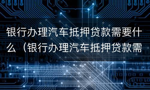 银行办理汽车抵押贷款需要什么（银行办理汽车抵押贷款需要什么条件）