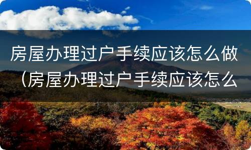 房屋办理过户手续应该怎么做（房屋办理过户手续应该怎么做证明）