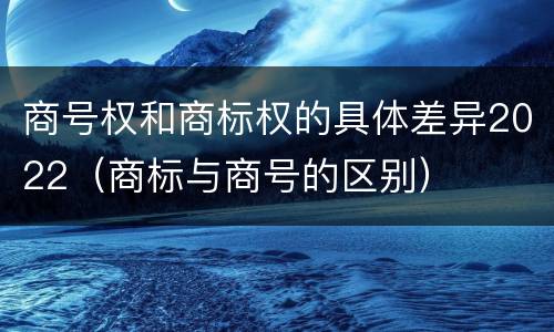 商号权和商标权的具体差异2022（商标与商号的区别）