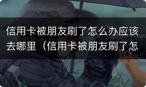 信用卡被朋友刷了怎么办应该去哪里（信用卡被朋友刷了怎么办应该去哪里查）