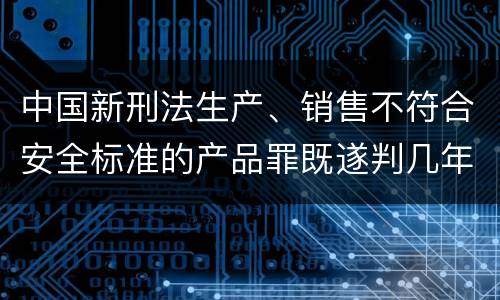 中国新刑法生产、销售不符合安全标准的产品罪既遂判几年