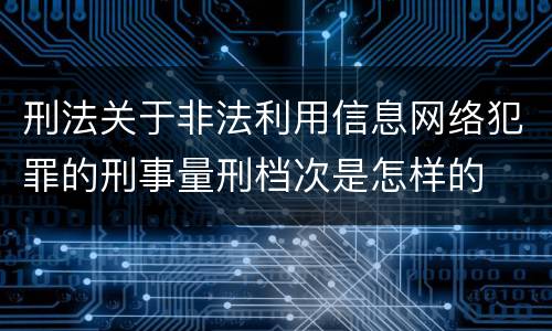 刑法关于非法利用信息网络犯罪的刑事量刑档次是怎样的