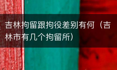 吉林拘留跟拘役差别有何（吉林市有几个拘留所）