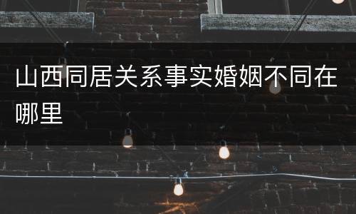 山西同居关系事实婚姻不同在哪里