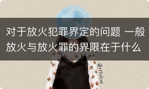 对于放火犯罪界定的问题 一般放火与放火罪的界限在于什么
