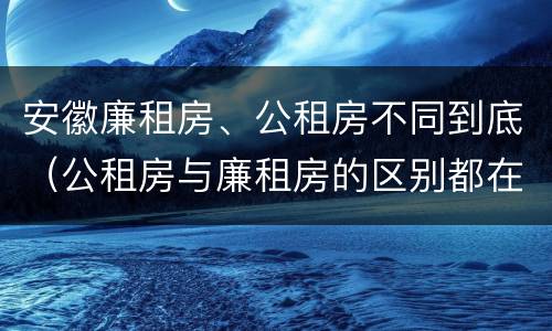 安徽廉租房、公租房不同到底（公租房与廉租房的区别都在此,别再搞错了!）