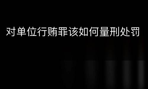 对单位行贿罪该如何量刑处罚
