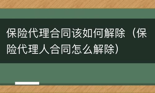 保险代理合同该如何解除（保险代理人合同怎么解除）