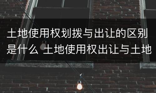 土地使用权划拨与出让的区别是什么 土地使用权出让与土地使用权划拨的区别?