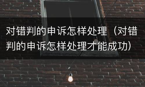 对错判的申诉怎样处理（对错判的申诉怎样处理才能成功）